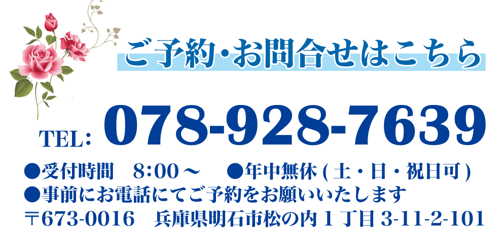 ご予約・お問合せはこちら TEL:078-928-7639 ●受付時間 8:00~●年中無休(土・日・祝日可) ●事前にお電話にてご予約をお願いいたします 〒673-0016 兵庫県明石市松の内1丁目3-11-2-101